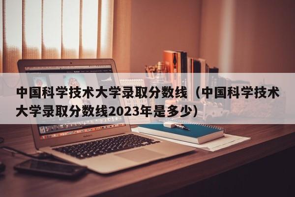 中国科学技术大学录取分数线（中国科学技术大学录取分数线2023年是多少）