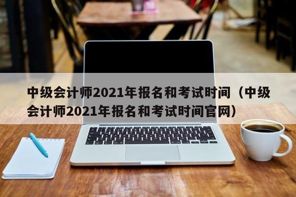 中级会计师2021年报名和考试时间（中级会计师2021年报名和考试时间官网）