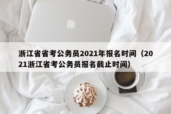 浙江省省考公务员2021年报名时间（2021浙江省考公务员报名截止时间）