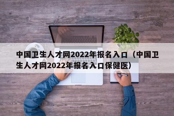 中国卫生人才网2022年报名入口（中国卫生人才网2022年报名入口保健医）