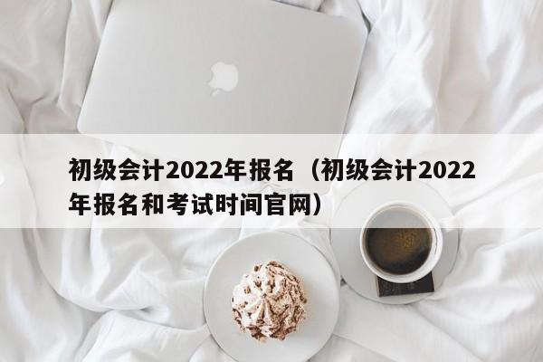 初级会计2022年报名（初级会计2022年报名和考试时间官网）