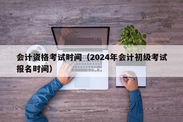 会计资格考试时间（2024年会计初级考试报名时间）