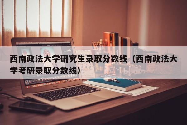 西南政法大学研究生录取分数线（西南政法大学考研录取分数线）