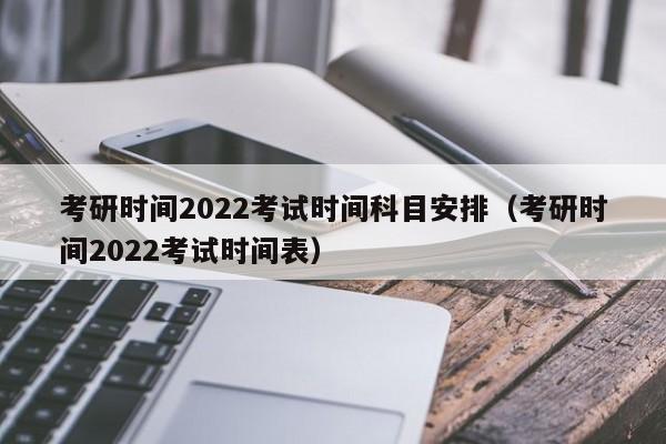 考研时间2022考试时间科目安排（考研时间2022考试时间表）