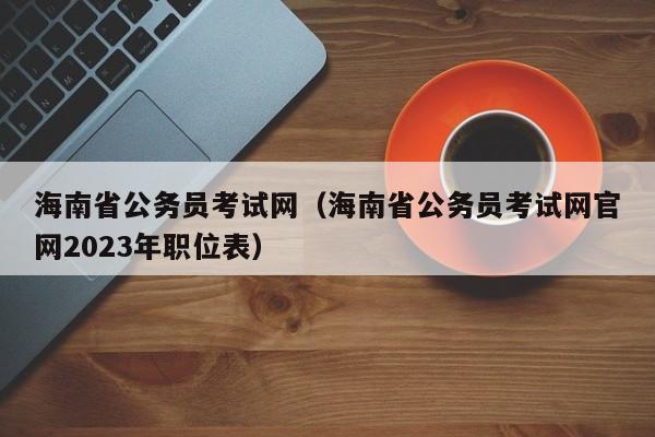 海南省公务员考试网（海南省公务员考试网官网2023年职位表）