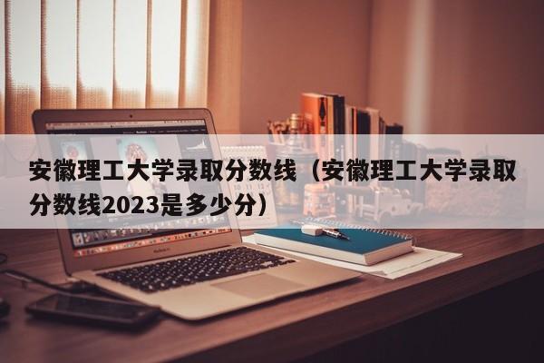 安徽理工大学录取分数线（安徽理工大学录取分数线2023是多少分）