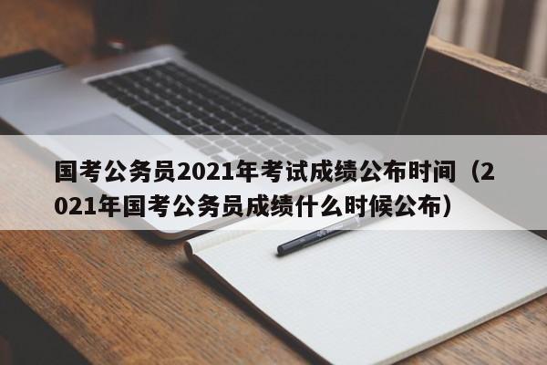 国考公务员2021年考试成绩公布时间（2021年国考公务员成绩什么时候公布）