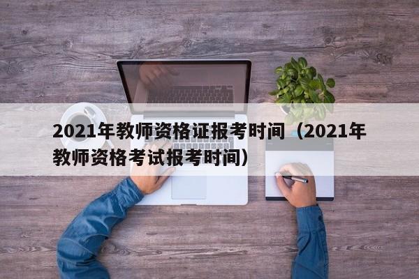 2021年教师资格证报考时间（2021年教师资格考试报考时间）