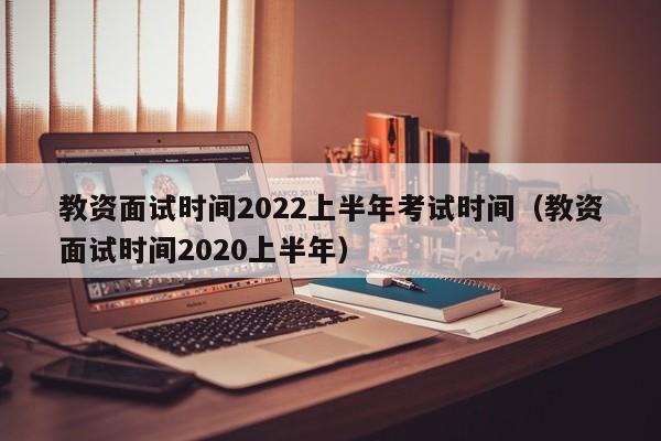 教资面试时间2022上半年考试时间（教资面试时间2020上半年）