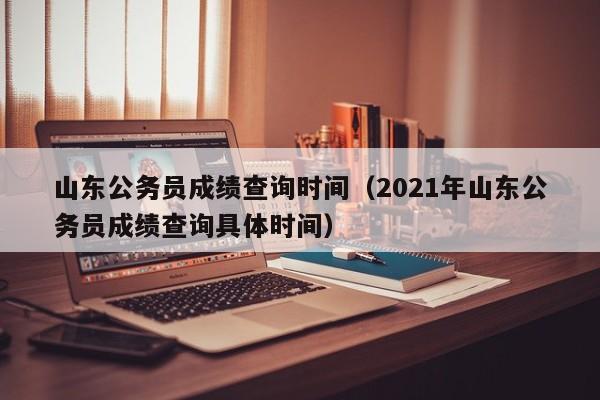 山东公务员成绩查询时间（2021年山东公务员成绩查询具体时间）