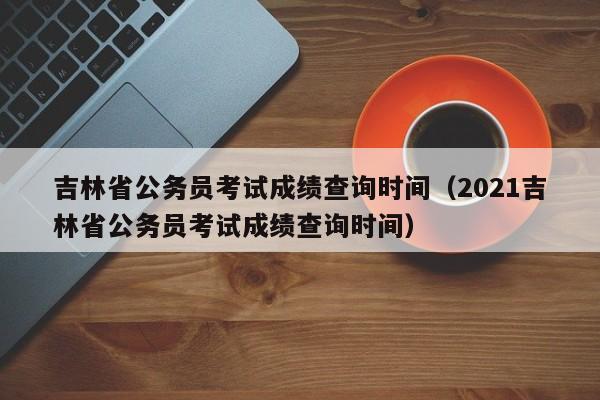 吉林省公务员考试成绩查询时间（2021吉林省公务员考试成绩查询时间）