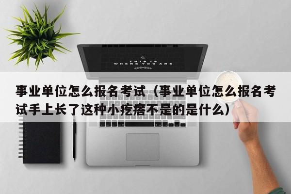 事业单位怎么报名考试（事业单位怎么报名考试手上长了这种小疙瘩不是的是什么）