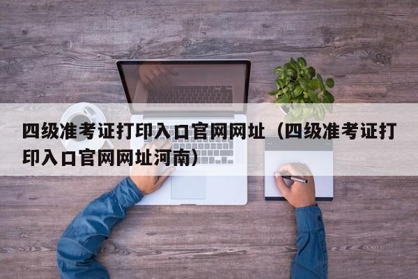 四级准考证打印入口官网网址（四级准考证打印入口官网网址河南）