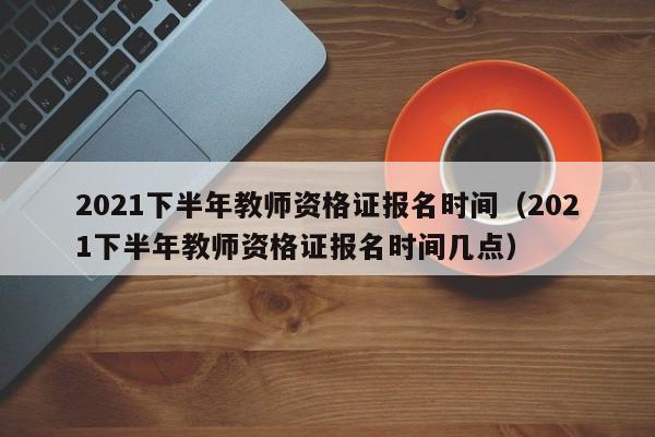 2021下半年教师资格证报名时间（2021下半年教师资格证报名时间几点）