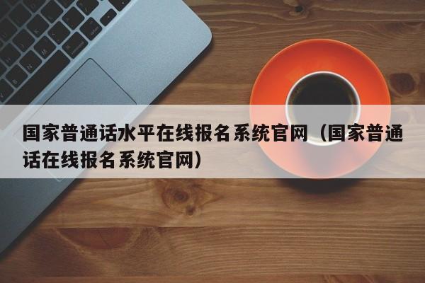 国家普通话水平在线报名系统官网（国家普通话在线报名系统官网）