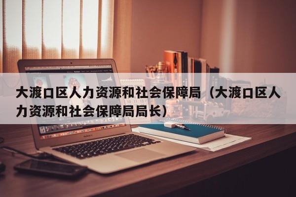 大渡口区人力资源和社会保障局（大渡口区人力资源和社会保障局局长）