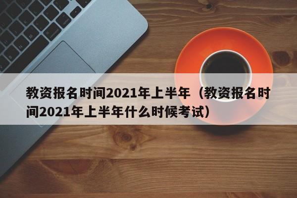 教资报名时间2021年上半年（教资报名时间2021年上半年什么时候考试）