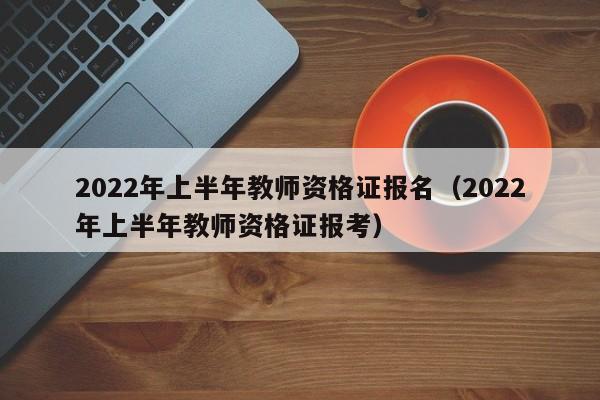 2022年上半年教师资格证报名（2022年上半年教师资格证报考）