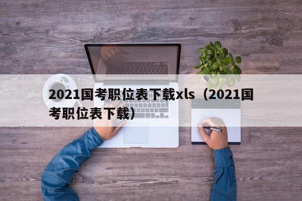 2021国考职位表下载xls（2021国考职位表下载）