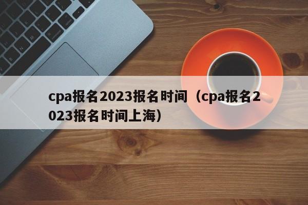 cpa报名2023报名时间（cpa报名2023报名时间上海）