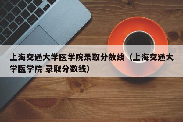 上海交通大学医学院录取分数线（上海交通大学医学院 录取分数线）