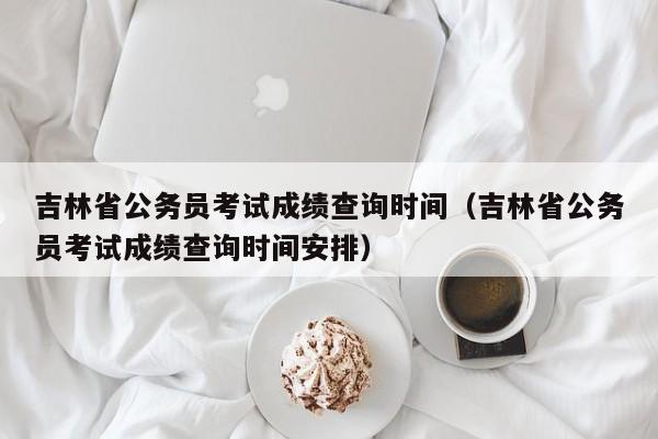 吉林省公务员考试成绩查询时间（吉林省公务员考试成绩查询时间安排）