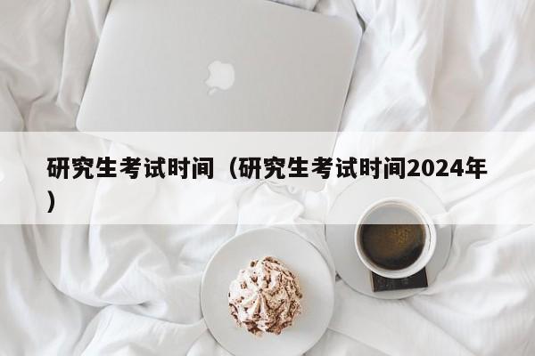 研究生考试时间（研究生考试时间2024年）