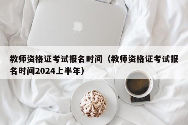 教师资格证考试报名时间（教师资格证考试报名时间2024上半年）