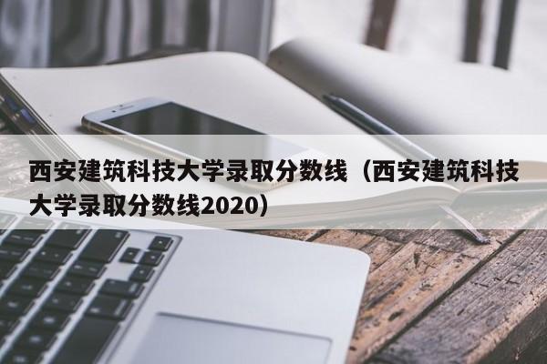 西安建筑科技大学录取分数线（西安建筑科技大学录取分数线2020）