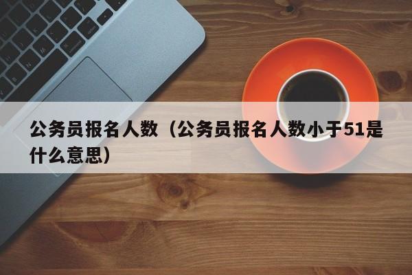 公务员报名人数（公务员报名人数小于51是什么意思）