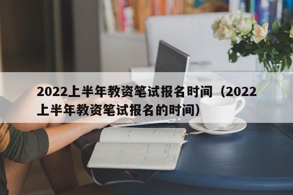 2022上半年教资笔试报名时间（2022上半年教资笔试报名的时间）