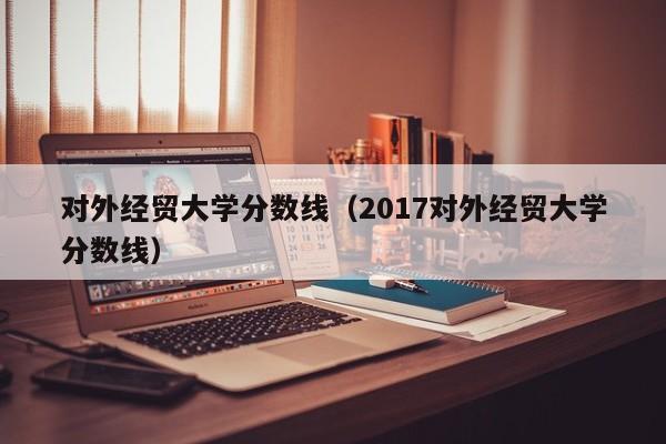 对外经贸大学分数线（2017对外经贸大学分数线）