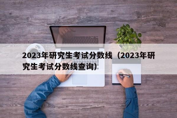 2023年研究生考试分数线（2023年研究生考试分数线查询）