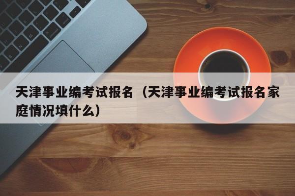 天津事业编考试报名（天津事业编考试报名家庭情况填什么）