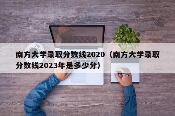 南方大学录取分数线2020（南方大学录取分数线2023年是多少分）