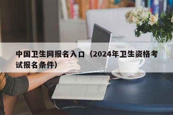 中国卫生网报名入口（2024年卫生资格考试报名条件）