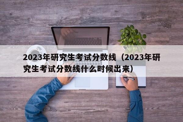 2023年研究生考试分数线（2023年研究生考试分数线什么时候出来）