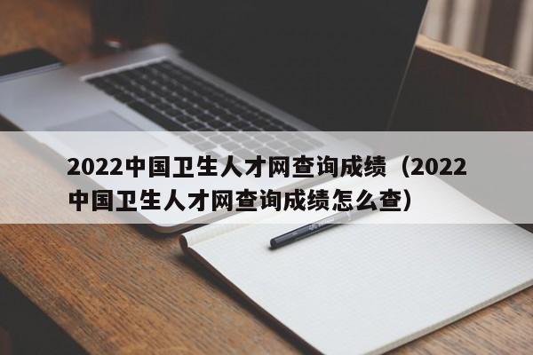 2022中国卫生人才网查询成绩（2022中国卫生人才网查询成绩怎么查）