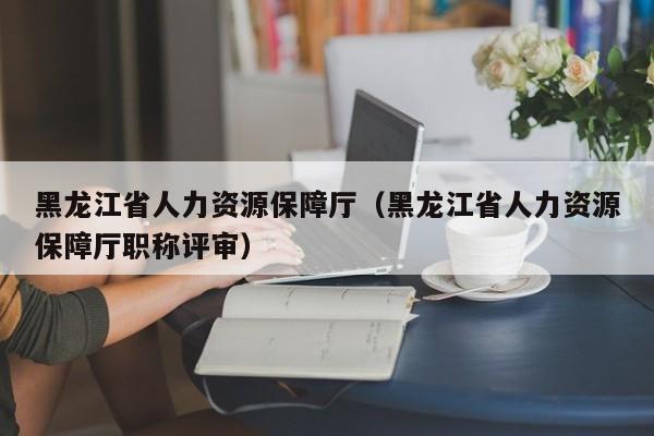 黑龙江省人力资源保障厅（黑龙江省人力资源保障厅职称评审）