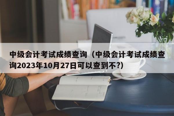 中级会计考试成绩查询（中级会计考试成绩查询2023年10月27日可以查到不?）