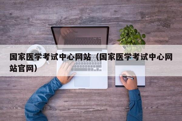 国家医学考试中心网站（国家医学考试中心网站官网）