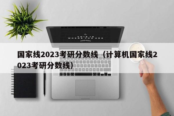 国家线2023考研分数线（计算机国家线2023考研分数线）