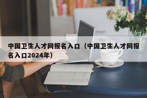 中国卫生人才网报名入口（中国卫生人才网报名入口2024年）