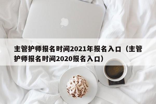 主管护师报名时间2021年报名入口（主管护师报名时间2020报名入口）