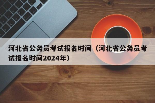 河北省公务员考试报名时间（河北省公务员考试报名时间2024年）