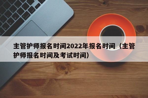 主管护师报名时间2022年报名时间（主管护师报名时间及考试时间）