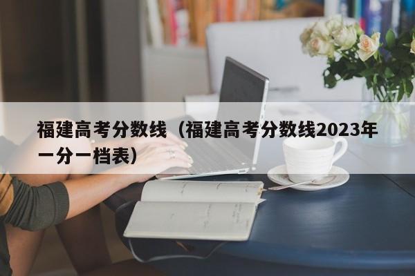 福建高考分数线（福建高考分数线2023年一分一档表）