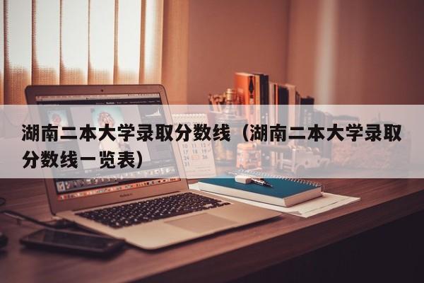 湖南二本大学录取分数线（湖南二本大学录取分数线一览表）