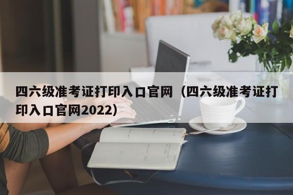 四六级准考证打印入口官网（四六级准考证打印入口官网2022）