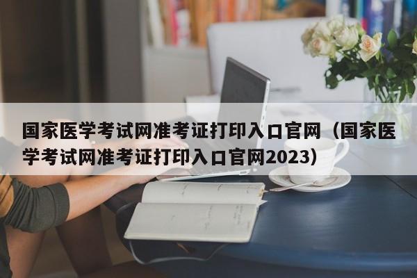 国家医学考试网准考证打印入口官网（国家医学考试网准考证打印入口官网2023）